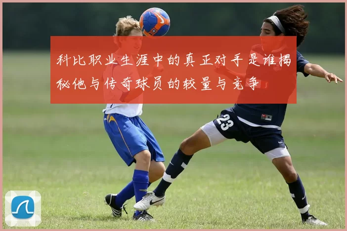 科比职业生涯中的真正对手是谁揭秘他与传奇球员的较量与竞争