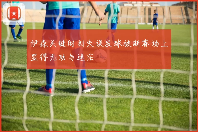 伊森关键时刻失误发球被断赛场上显得无助与迷茫