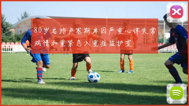 80岁名帅卢塞斯库因严重心律失常病情加重紧急入重症监护室