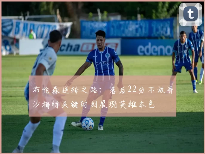 布伦森逆转之路：落后22分不放弃沙梅特关键时刻展现英雄本色
