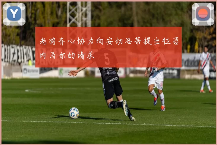 老将齐心协力向安切洛蒂提出征召内马尔的请求