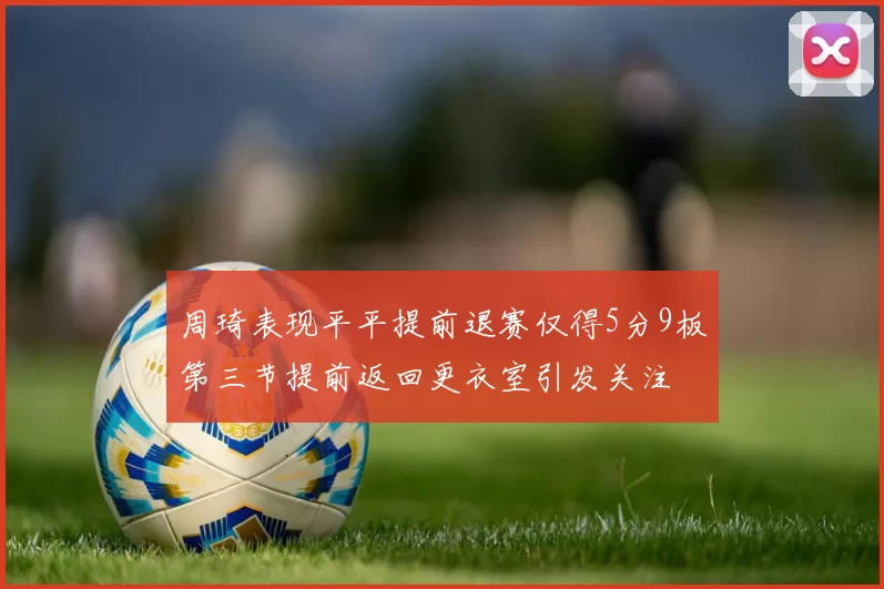 周琦表现平平提前退赛仅得5分9板第三节提前返回更衣室引发关注