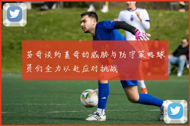 芬奇谈约基奇的威胁与防守策略球员们全力以赴应对挑战