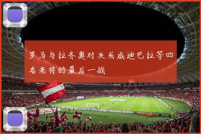 罗马与拉齐奥对决或成迪巴拉等四名老将的最后一战