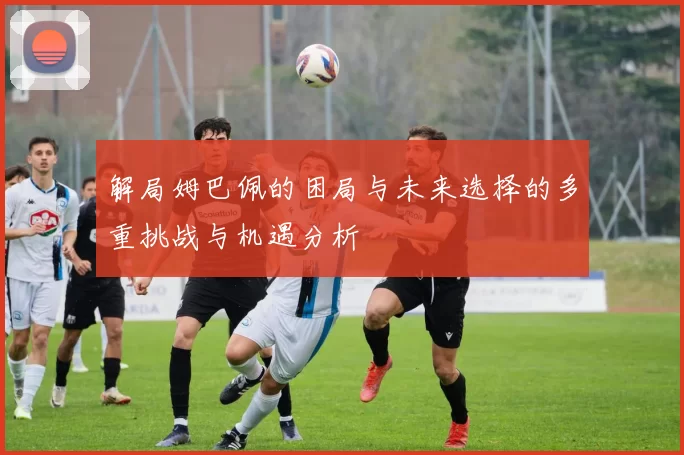 解局姆巴佩的困局与未来选择的多重挑战与机遇分析