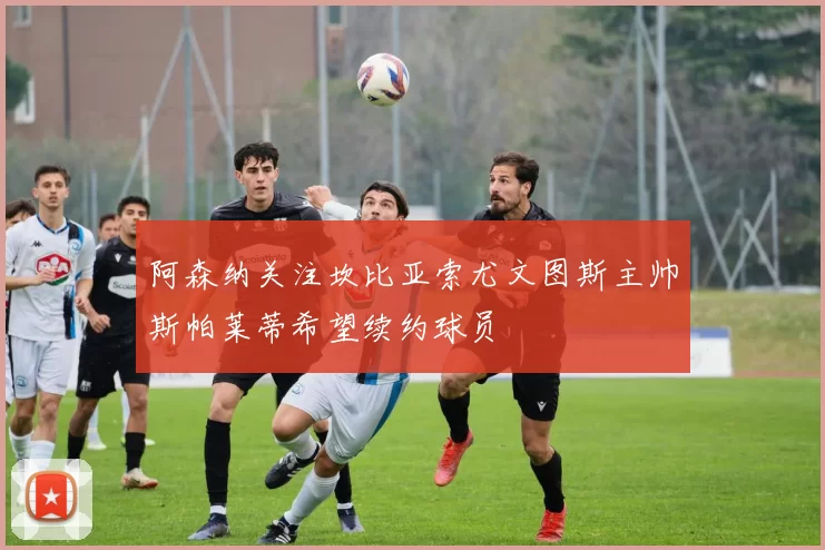 阿森纳关注坎比亚索尤文图斯主帅斯帕莱蒂希望续约球员
