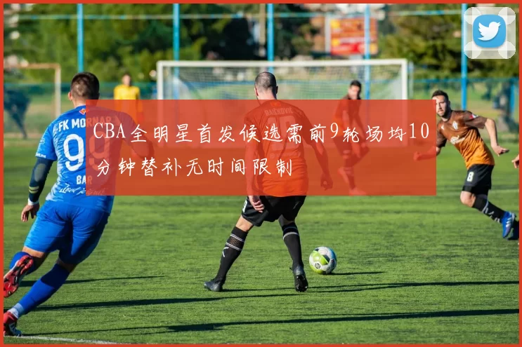 CBA全明星首发候选需前9轮场均10分钟替补无时间限制
