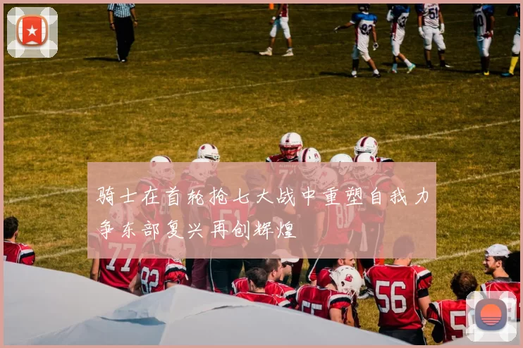 骑士在首轮抢七大战中重塑自我力争东部复兴再创辉煌