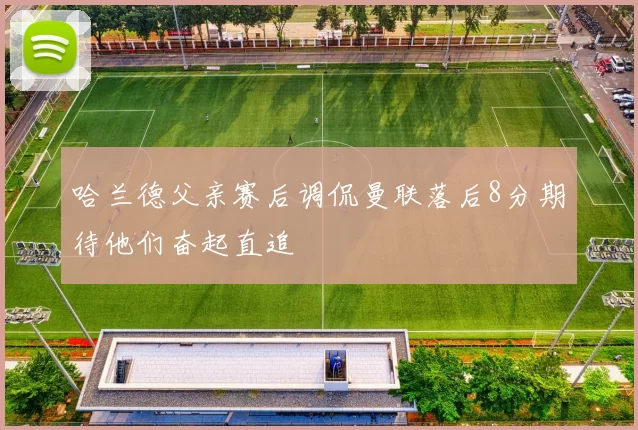 哈兰德父亲赛后调侃曼联落后8分期待他们奋起直追