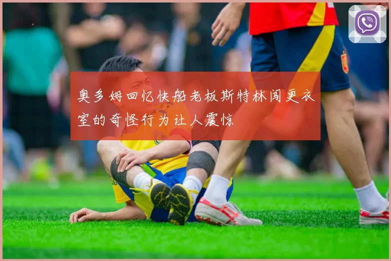 奥多姆回忆快船老板斯特林闯更衣室的奇怪行为让人震惊