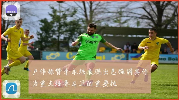 卢伟称赞李永炜表现出色强调其作为重点培养后卫的重要性