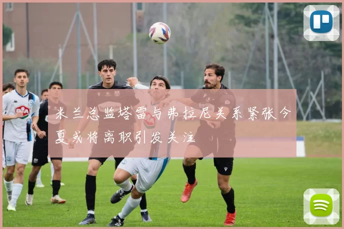 米兰总监塔雷与弗拉尼关系紧张今夏或将离职引发关注