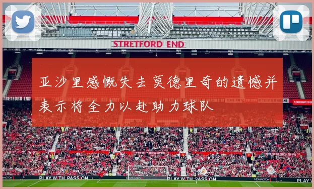 亚沙里感慨失去莫德里奇的遗憾并表示将全力以赴助力球队