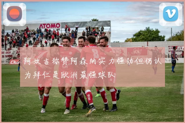阿坎吉称赞阿森纳实力强劲但仍认为拜仁是欧洲最强球队