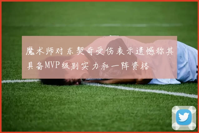 魔术师对东契奇受伤表示遗憾称其具备MVP级别实力和一阵资格