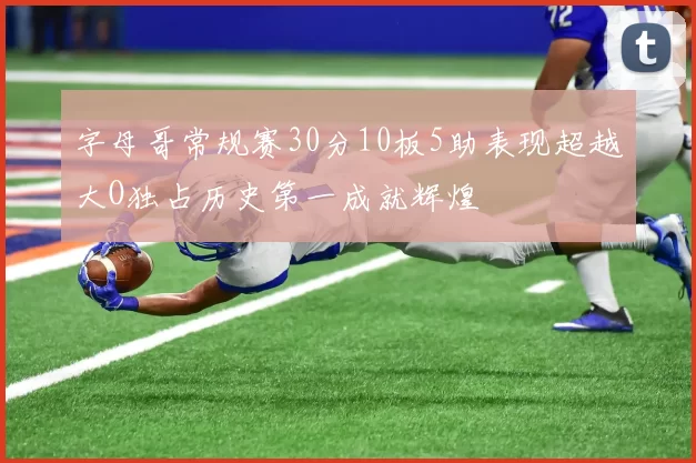 字母哥常规赛30分10板5助表现超越大O独占历史第一成就辉煌