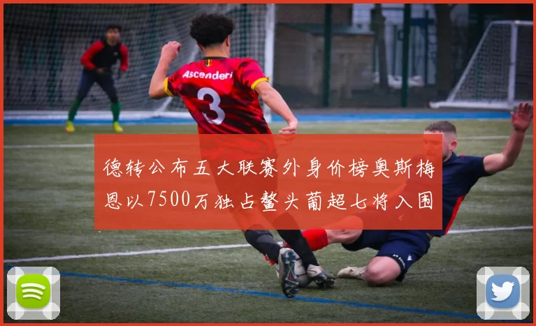 德转公布五大联赛外身价榜奥斯梅恩以7500万独占鳌头葡超七将入围