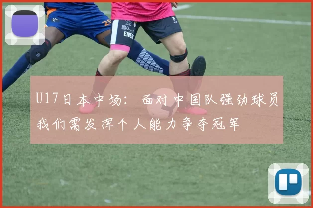 U17日本中场：面对中国队强劲球员我们需发挥个人能力争夺冠军