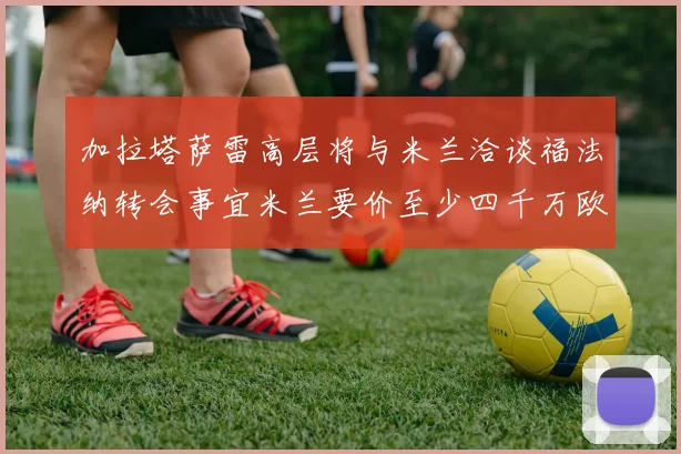 加拉塔萨雷高层将与米兰洽谈福法纳转会事宜米兰要价至少四千万欧元