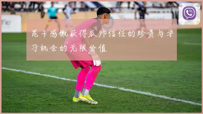 昆卡感慨获得瓜帅信任的珍贵与学习机会的无限价值