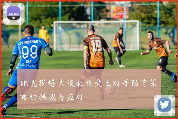 比克斯塔夫谈杜伦受困对手防守策略的挑战与应对