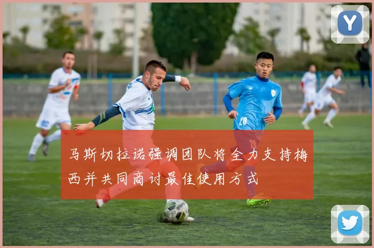 马斯切拉诺强调团队将全力支持梅西并共同商讨最佳使用方式
